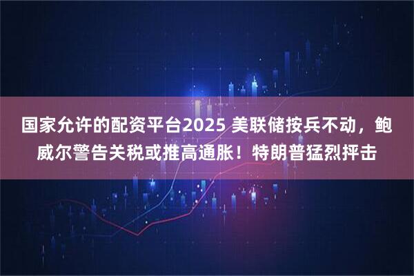 国家允许的配资平台2025 美联储按兵不动，鲍威尔警告关税或推高通胀！特朗普猛烈抨击