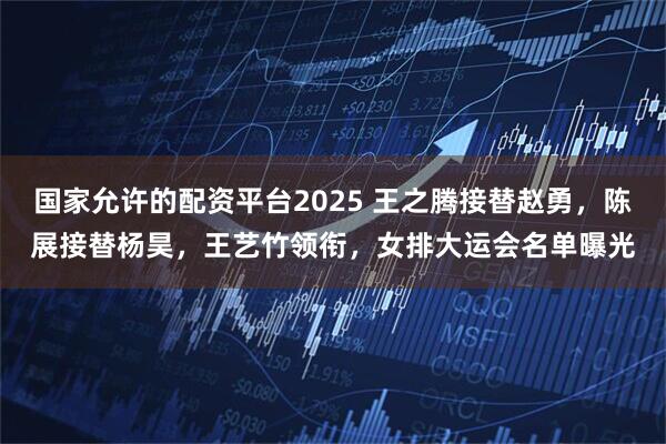 国家允许的配资平台2025 王之腾接替赵勇，陈展接替杨昊，王艺竹领衔，女排大运会名单曝光