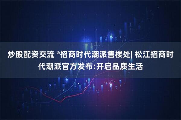 炒股配资交流 ®招商时代潮派售楼处| 松江招商时代潮派官方发布:开启品质生活