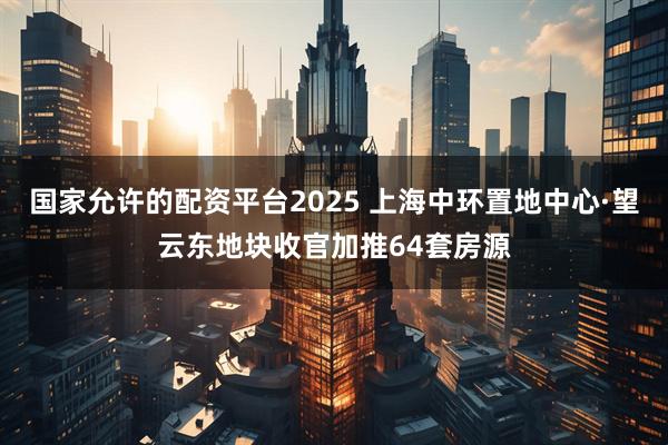 国家允许的配资平台2025 上海中环置地中心·望云东地块收官加推64套房源