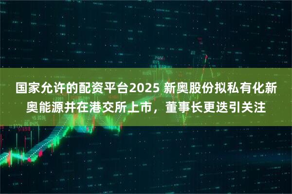 国家允许的配资平台2025 新奥股份拟私有化新奥能源并在港交所上市，董事长更迭引关注