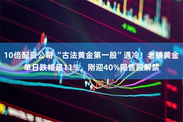 10倍配资公司 “古法黄金第一股”遇冷！老铺黄金单日跌幅超11%，刚迎40%限售股解禁
