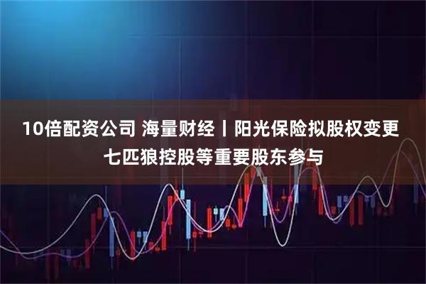 10倍配资公司 海量财经丨阳光保险拟股权变更 七匹狼控股等重要股东参与