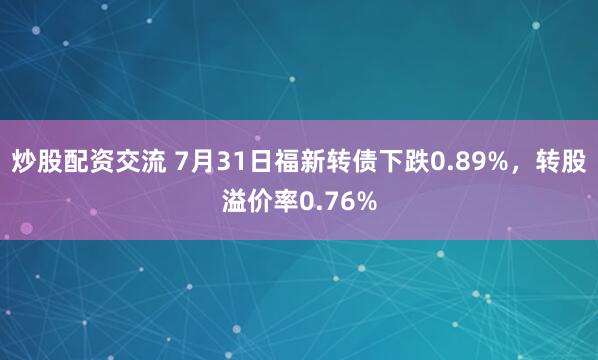 炒股配资交流 7月31日福新转债下跌0.89%，转股溢价率0.76%