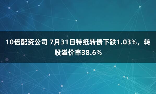 10倍配资公司 7月31日特纸转债下跌1.03%，转股溢价率38.6%