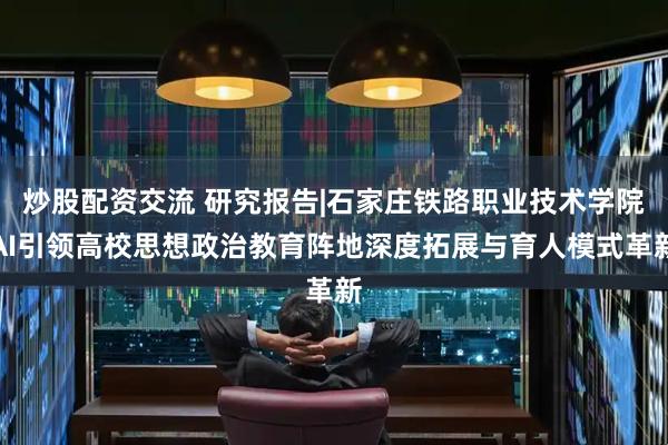 炒股配资交流 研究报告|石家庄铁路职业技术学院AI引领高校思想政治教育阵地深度拓展与育人模式革新