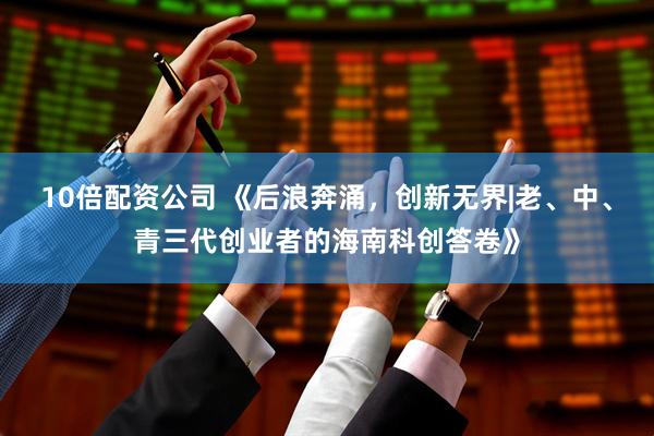 10倍配资公司 《后浪奔涌，创新无界|老、中、青三代创业者的海南科创答卷》