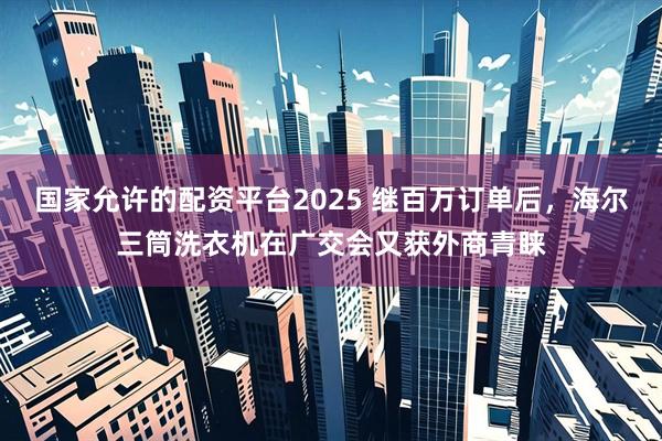 国家允许的配资平台2025 继百万订单后，海尔三筒洗衣机在广交会又获外商青睐