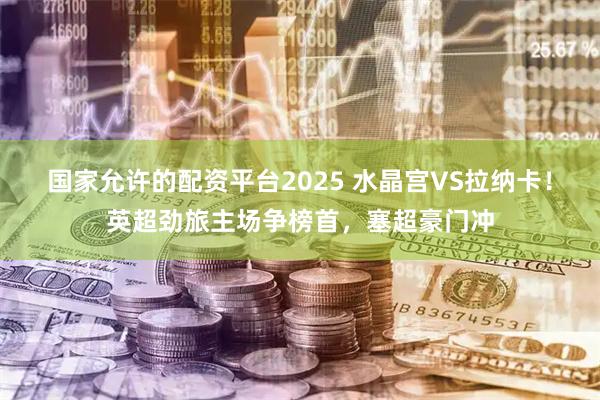 国家允许的配资平台2025 水晶宫VS拉纳卡！英超劲旅主场争榜首，塞超豪门冲