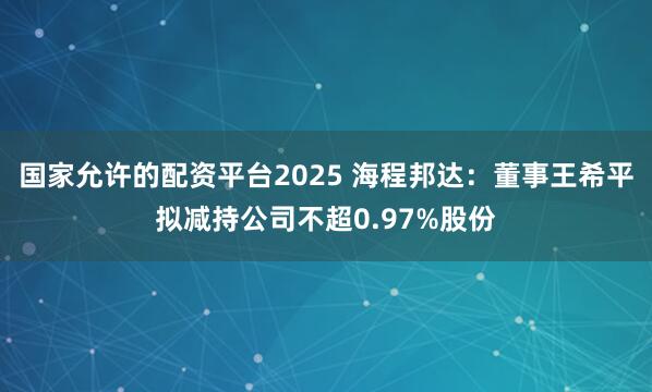 国家允许的配资平台2025 海程邦达：董事王希平拟减持公司不超0.97%股份