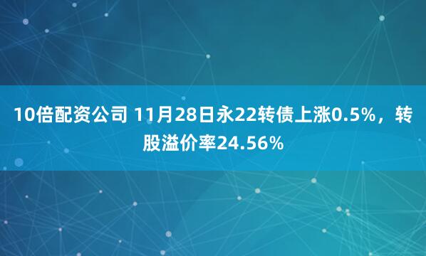 10倍配资公司 11月28日永22转债上涨0.5%，转股溢价率24.56%