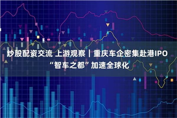 炒股配资交流 上游观察｜重庆车企密集赴港IPO “智车之都”加速全球化