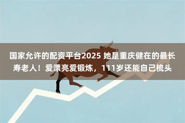 国家允许的配资平台2025 她是重庆健在的最长寿老人！爱漂亮爱锻炼，111岁还能自己梳头
