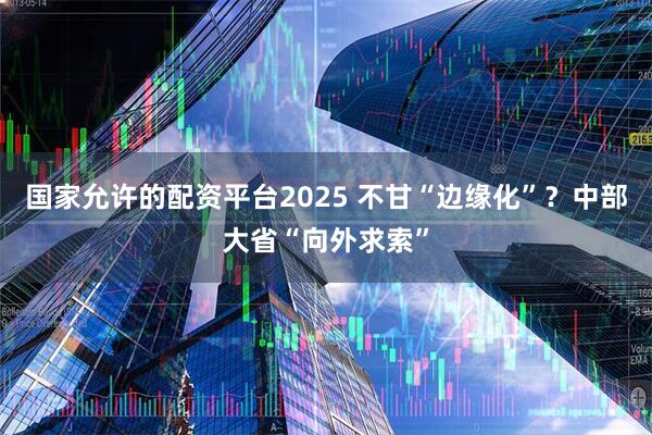 国家允许的配资平台2025 不甘“边缘化”？中部大省“向外求索”