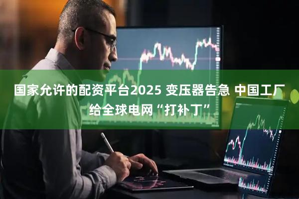 国家允许的配资平台2025 变压器告急 中国工厂给全球电网“打补丁”