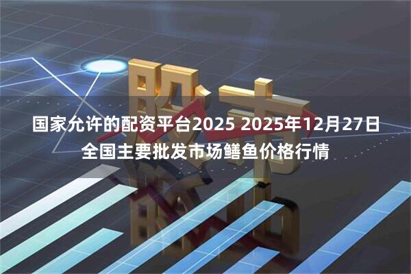 国家允许的配资平台2025 2025年12月27日全国主要批发市场鳝鱼价格行情
