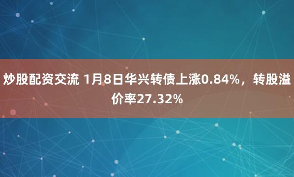 炒股配资交流 1月8日华兴转债上涨0.84%，转股溢价率27.32%
