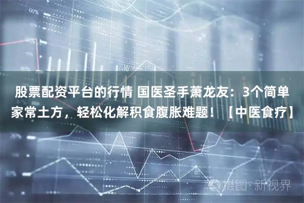 股票配资平台的行情 国医圣手萧龙友：3个简单家常土方，轻松化解积食腹胀难题！【中医食疗】