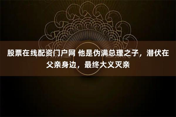 股票在线配资门户网 他是伪满总理之子，潜伏在父亲身边，最终大义灭亲