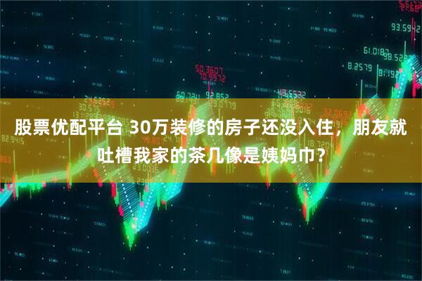 股票优配平台 30万装修的房子还没入住，朋友就吐槽我家的茶几像是姨妈巾？