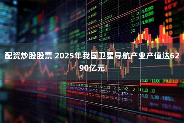 配资炒股股票 2025年我国卫星导航产业产值达6290亿元