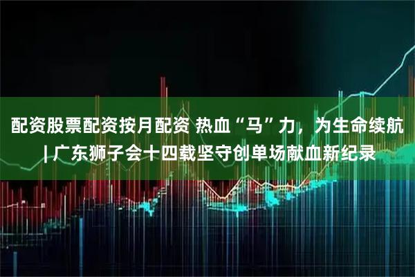 配资股票配资按月配资 热血“马”力，为生命续航 | 广东狮子会十四载坚守创单场献血新纪录