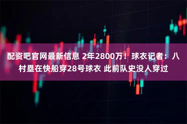 配资吧官网最新信息 2年2800万！球衣记者：八村塁在快船穿28号球衣 此前队史没人穿过
