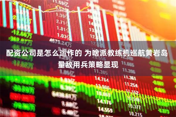 配资公司是怎么运作的 为啥派教练机巡航黄岩岛 量敌用兵策略显现