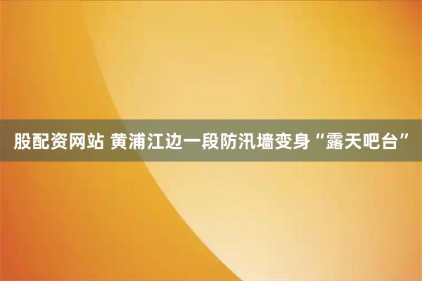股配资网站 黄浦江边一段防汛墙变身“露天吧台”