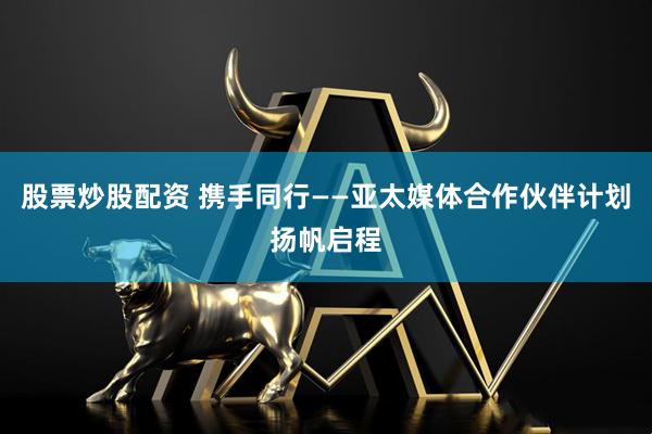 股票炒股配资 携手同行——亚太媒体合作伙伴计划扬帆启程